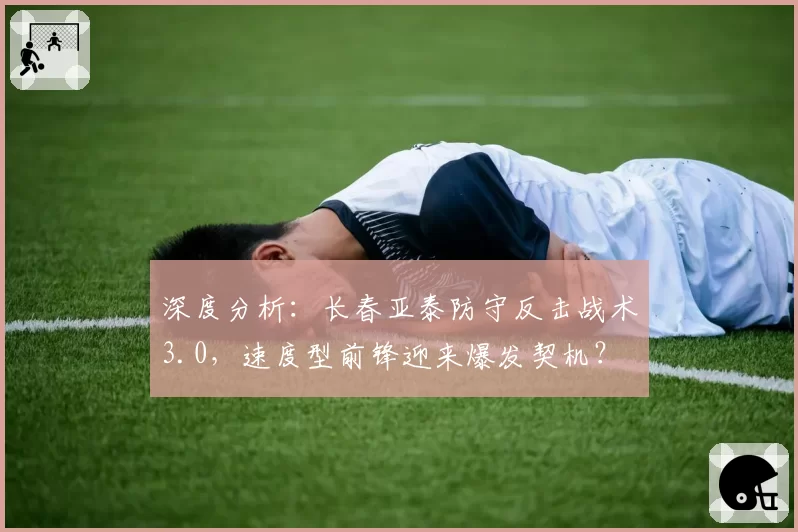 深度分析：长春亚泰防守反击战术3.0，速度型前锋迎来爆发契机？