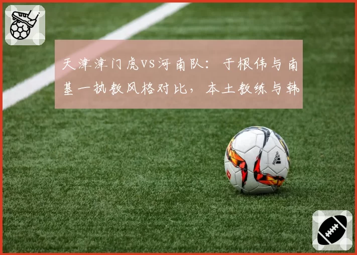天津津门虎vs河南队:于根伟与南基一执教风格对比,本土教练与韩帅博弈谁更精?