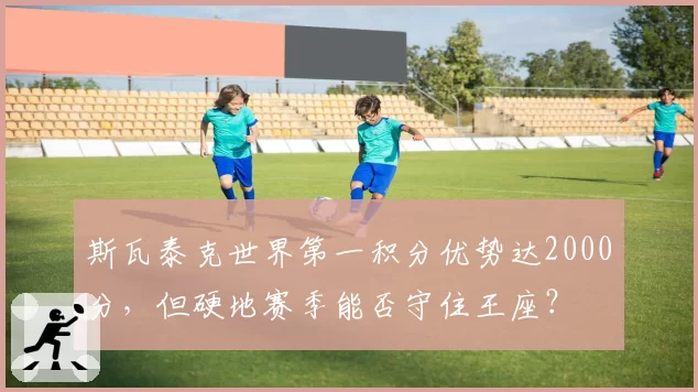 斯瓦泰克世界第一积分优势达2000分，但硬地赛季能否守住王座？
