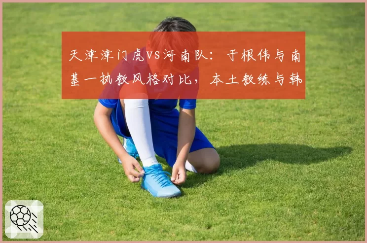 天津津门虎vs河南队:于根伟与南基一执教风格对比,本土教练与韩帅博弈谁更精?
