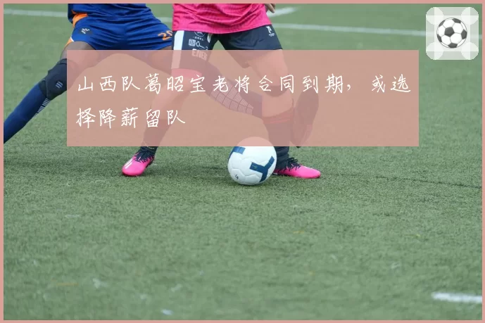 山西队葛昭宝老将合同到期,或选择降薪留队