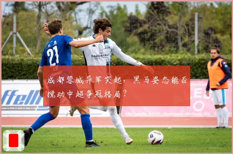 成都蓉城异军突起，黑马姿态能否搅动中超争冠格局？