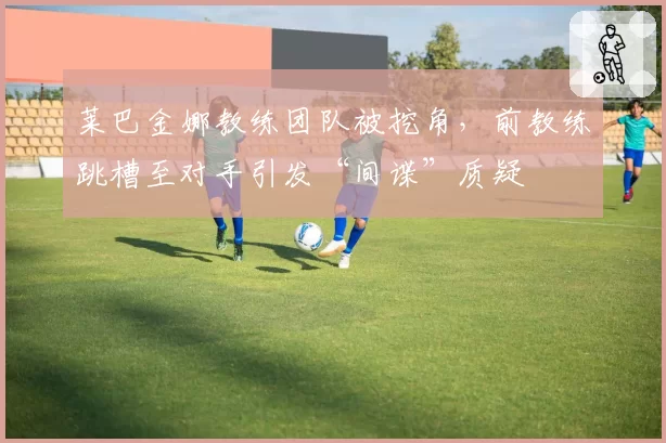 莱巴金娜教练团队被挖角，前教练跳槽至对手引发“间谍”质疑