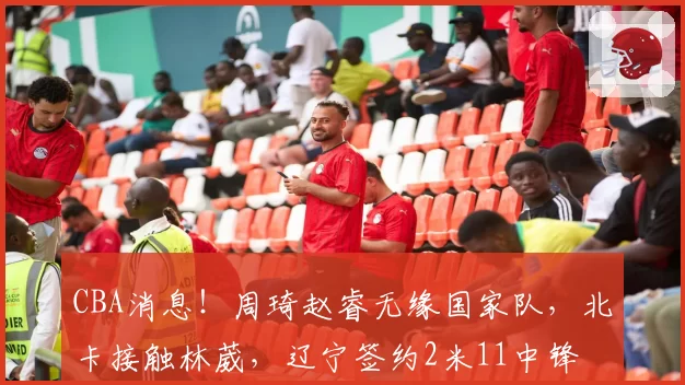 CBA消息!周琦赵睿无缘国家队,北卡接触林葳,辽宁签约2米11中锋