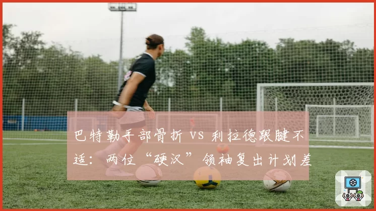 巴特勒手部骨折 vs 利拉德跟腱不适:两位“硬汉”领袖复出计划差异分析