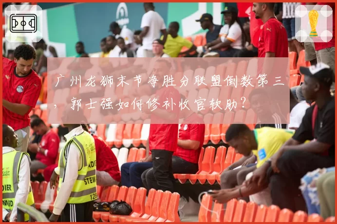 广州龙狮末节净胜分联盟倒数第三，郭士强如何修补收官软肋？