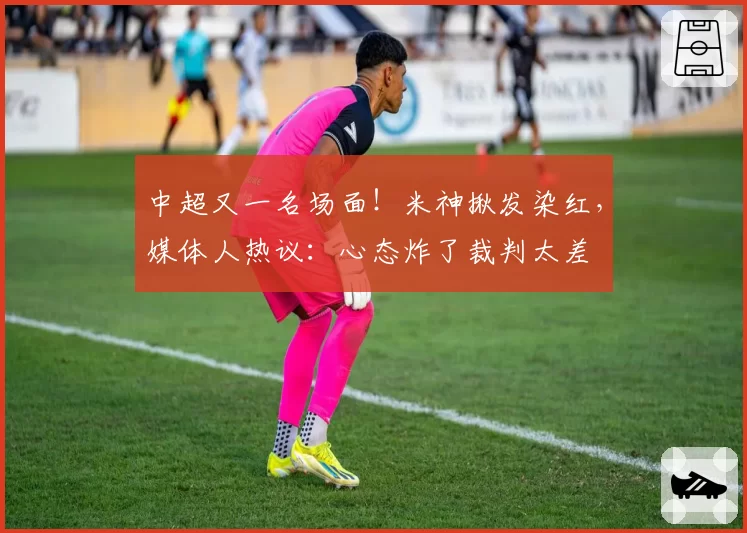 中超又一名场面！米神揪发染红，媒体人热议：心态炸了裁判太差