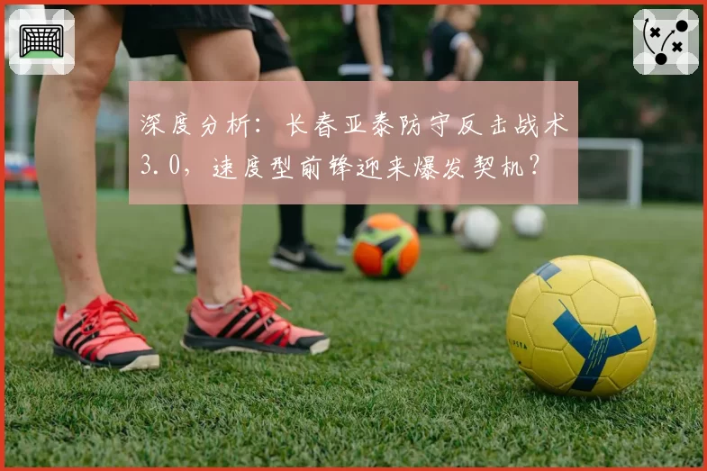 深度分析：长春亚泰防守反击战术3.0，速度型前锋迎来爆发契机？