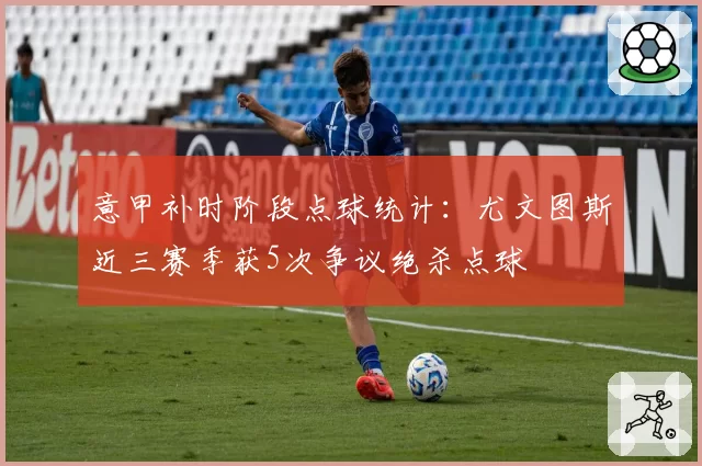 意甲补时阶段点球统计：尤文图斯近三赛季获5次争议绝杀点球