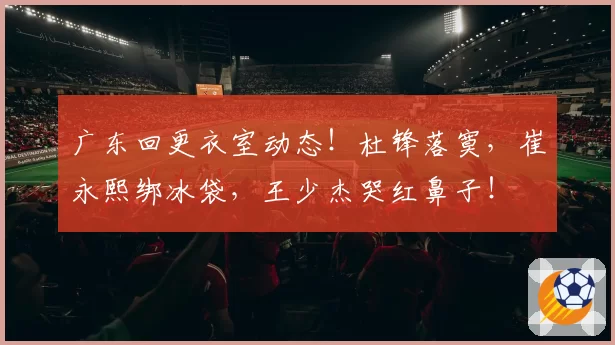 广东回更衣室动态！杜锋落寞，崔永熙绑冰袋，王少杰哭红鼻子！