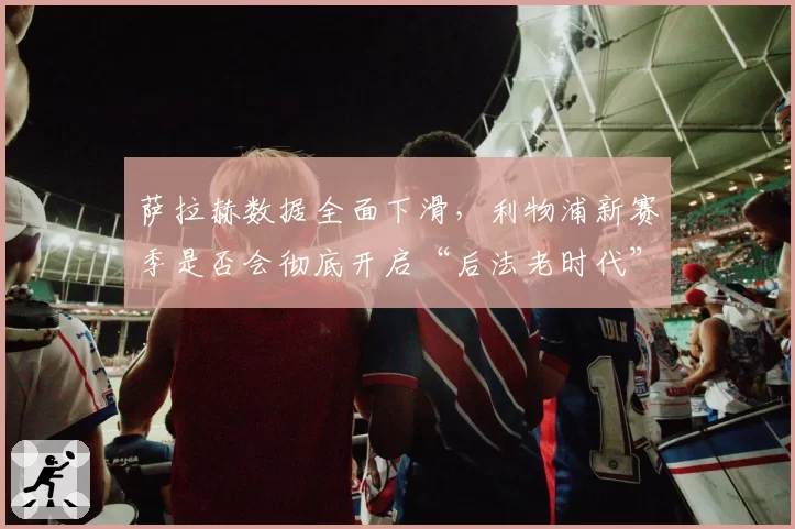 萨拉赫数据全面下滑，利物浦新赛季是否会彻底开启“后法老时代”？