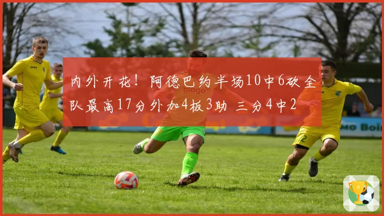 内外开花!阿德巴约半场10中6砍全队最高17分外加4板3助 三分4中2