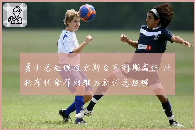 勇士总经理迈尔斯合同到期离任 拉科布任命邓利维为新任总经理