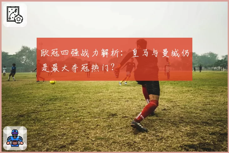 欧冠四强战力解析：皇马与曼城仍是最大夺冠热门？