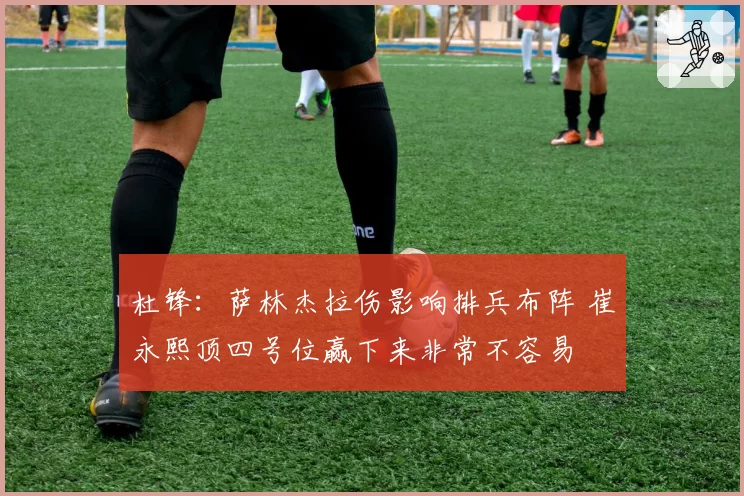 杜锋:萨林杰拉伤影响排兵布阵 崔永熙顶四号位赢下来非常不容易