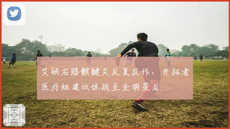 艾顿右膝髌腱炎反复发作，开拓者医疗组建议休战至全明星后