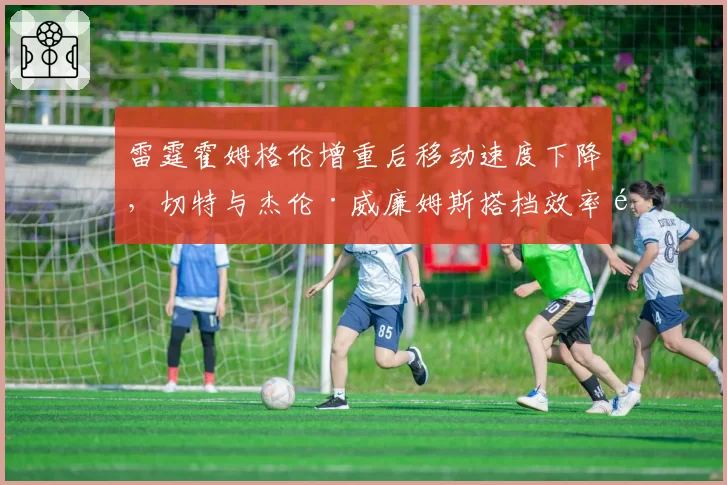 雷霆霍姆格伦增重后移动速度下降,切特与杰伦·威廉姆斯搭档效率遭质疑
