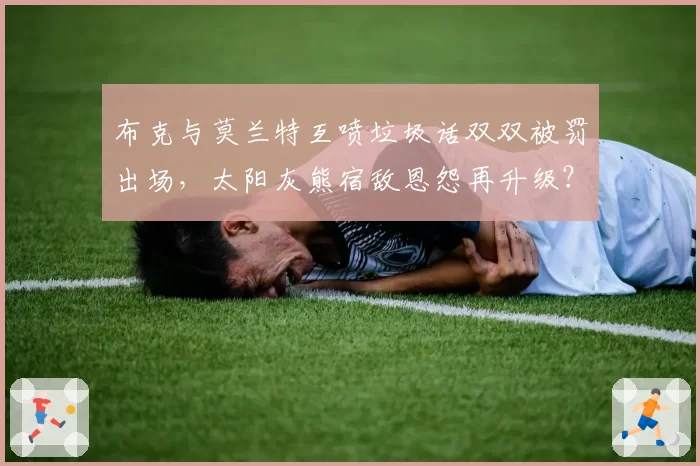 布克与莫兰特互喷垃圾话双双被罚出场，太阳灰熊宿敌恩怨再升级？