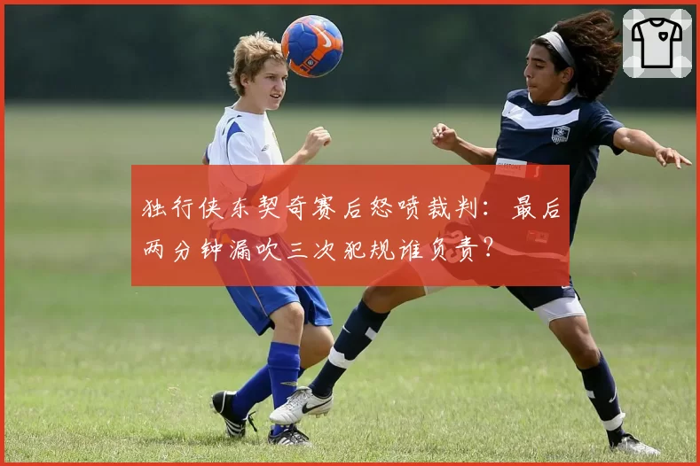 独行侠东契奇赛后怒喷裁判：最后两分钟漏吹三次犯规谁负责？