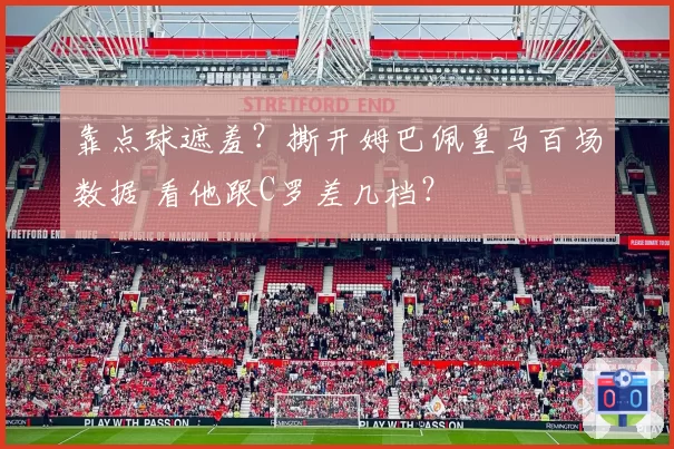 靠点球遮羞？撕开姆巴佩皇马百场数据 看他跟C罗差几档？