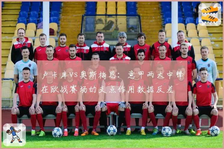 卢卡库vs奥斯梅恩：意甲两大中锋在欧战赛场的支点作用数据反差