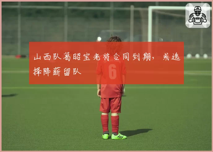 山西队葛昭宝老将合同到期,或选择降薪留队