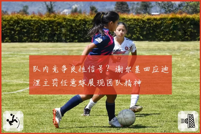 队内竞争良性信号?谢尔基回应迪涅主罚任意球展现团队精神