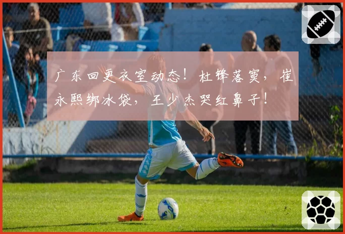 广东回更衣室动态！杜锋落寞，崔永熙绑冰袋，王少杰哭红鼻子！