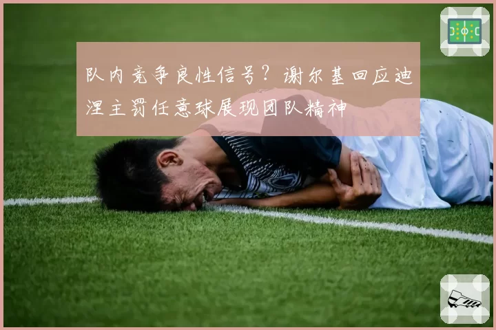 队内竞争良性信号?谢尔基回应迪涅主罚任意球展现团队精神