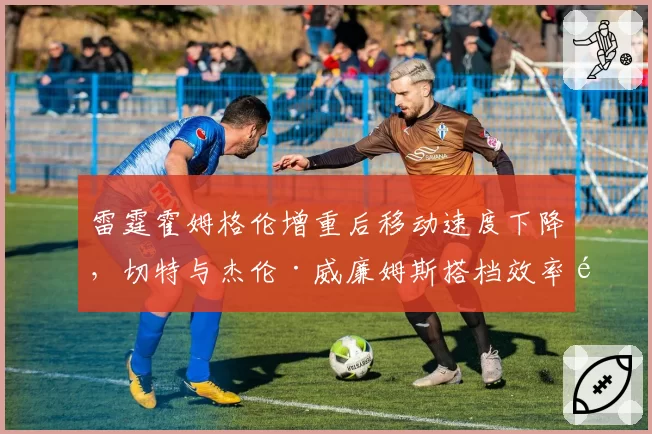 雷霆霍姆格伦增重后移动速度下降,切特与杰伦·威廉姆斯搭档效率遭质疑