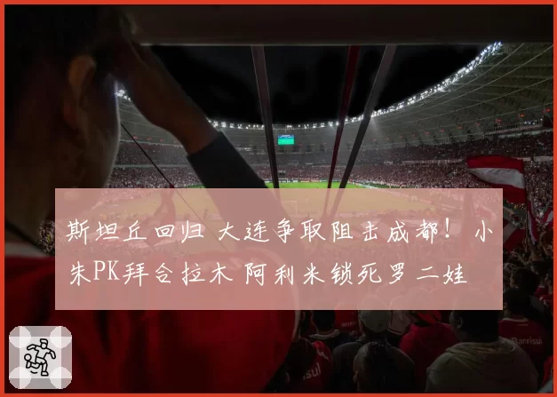斯坦丘回归 大连争取阻击成都！小朱PK拜合拉木 阿利米锁死罗二娃