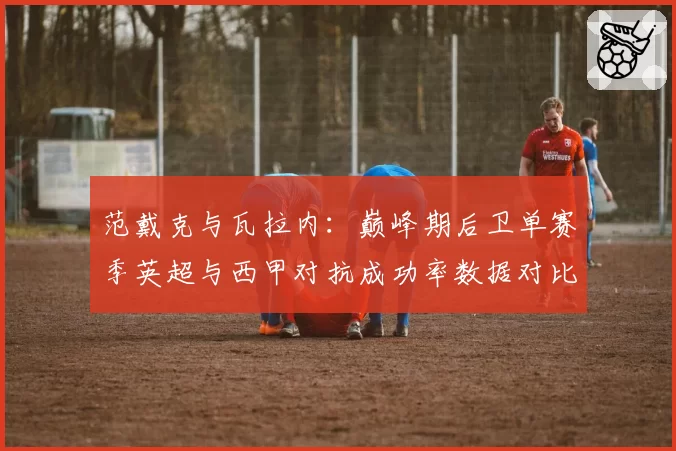 范戴克与瓦拉内：巅峰期后卫单赛季英超与西甲对抗成功率数据对比