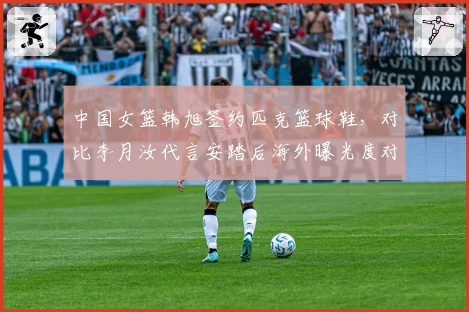 中国女篮韩旭签约匹克篮球鞋,对比李月汝代言安踏后海外曝光度对比