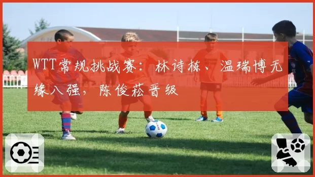WTT常规挑战赛:林诗栋、温瑞博无缘八强,陈俊菘晋级
