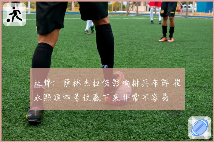 杜锋:萨林杰拉伤影响排兵布阵 崔永熙顶四号位赢下来非常不容易