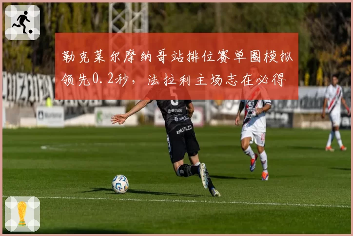 勒克莱尔摩纳哥站排位赛单圈模拟领先0.2秒,法拉利主场志在必得