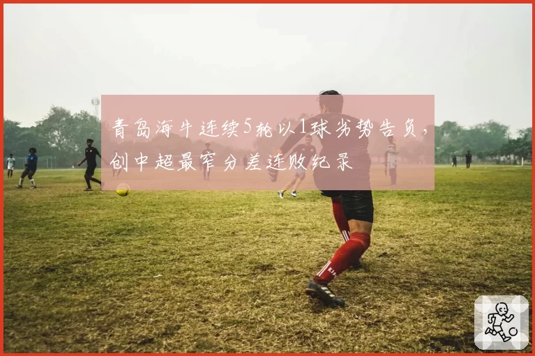 青岛海牛连续5轮以1球劣势告负，创中超最窄分差连败纪录