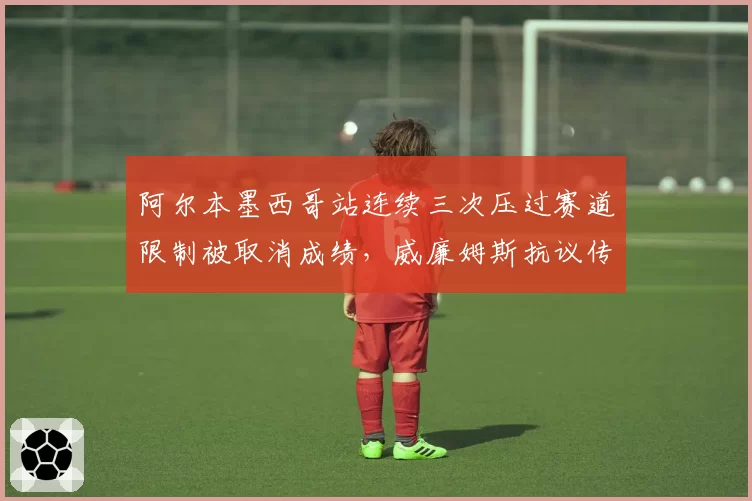 阿尔本墨西哥站连续三次压过赛道限制被取消成绩,威廉姆斯抗议传感器故障