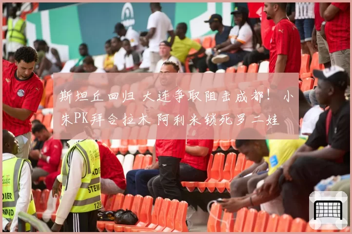 斯坦丘回归 大连争取阻击成都！小朱PK拜合拉木 阿利米锁死罗二娃