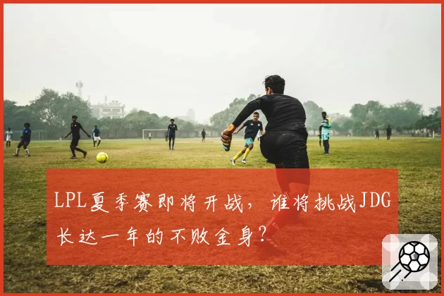 LPL夏季赛即将开战，谁将挑战JDG长达一年的不败金身？