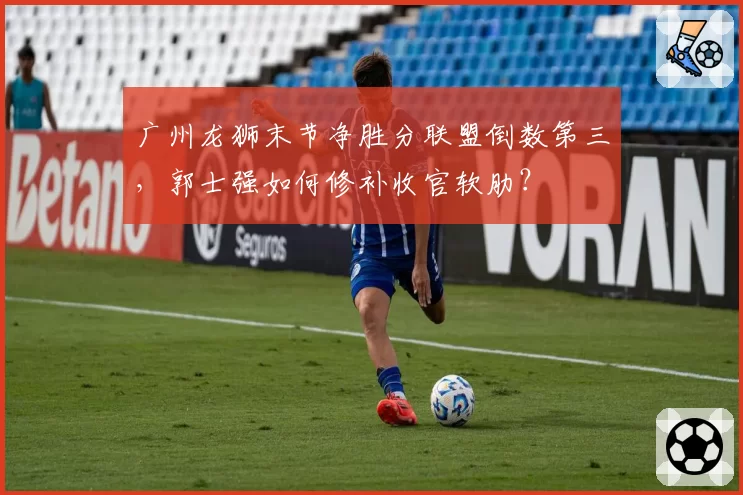 广州龙狮末节净胜分联盟倒数第三，郭士强如何修补收官软肋？