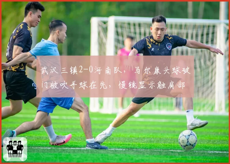 武汉三镇2-0河南队,马尔康头球破门被吹手球在先,慢镜显示触肩部位引争议