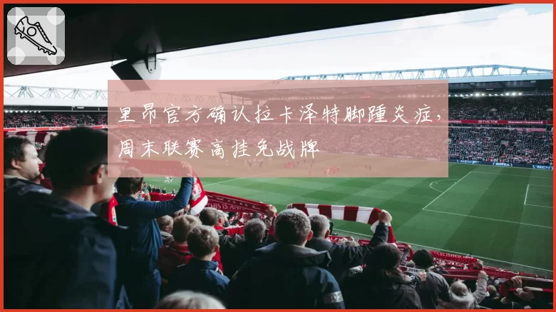 里昂官方确认拉卡泽特脚踵炎症,周末联赛高挂免战牌