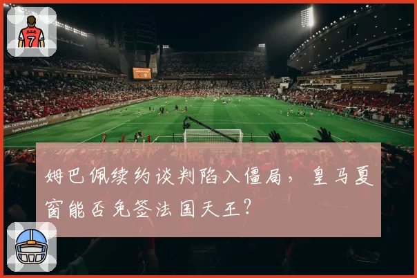姆巴佩续约谈判陷入僵局，皇马夏窗能否免签法国天王？