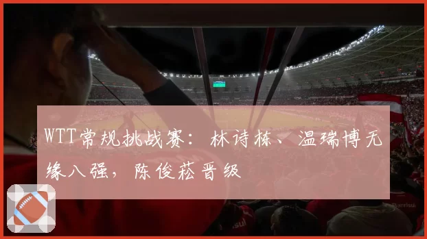 WTT常规挑战赛:林诗栋、温瑞博无缘八强,陈俊菘晋级