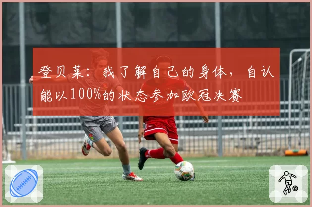 登贝莱：我了解自己的身体，自认能以100%的状态参加欧冠决赛