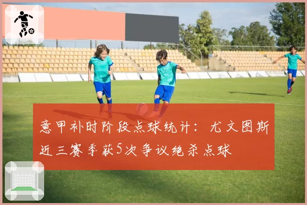 意甲补时阶段点球统计：尤文图斯近三赛季获5次争议绝杀点球