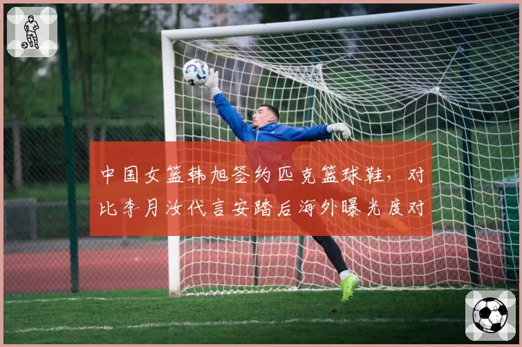 中国女篮韩旭签约匹克篮球鞋,对比李月汝代言安踏后海外曝光度对比