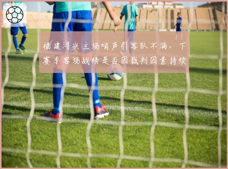 福建浔兴主场哨声引客队不满,下赛季客场战绩是否因裁判因素持续低迷?