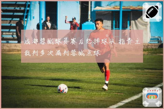 成都蓉城球员赛后怒摔球衣 指责主裁判多次漏判蓉城点球